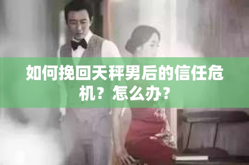 如何挽回天秤男后的信任危机?怎么办? 如何挽回天秤男后的信任危机?怎么办?