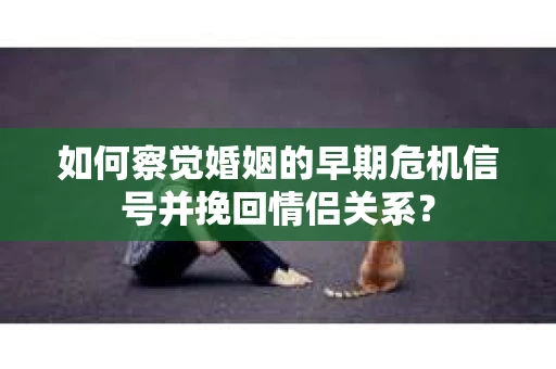如何察觉婚姻的早期危机信号并挽回情侣关系？