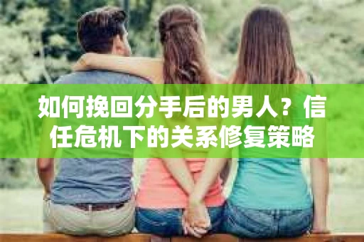 如何挽回分手后的男人？信任危机下的关系修复策略