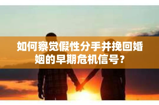 如何察觉假性分手并挽回婚姻的早期危机信号？