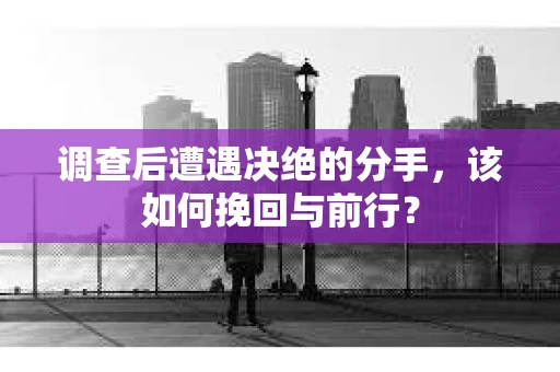 调查后遭遇决绝的分手，该如何挽回与前行？
