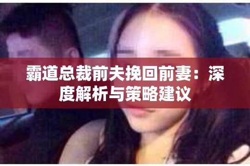 霸道总裁前夫挽回前妻:深度解析与策略建议 霸道总裁前夫挽回前妻:深度解析与策略建议
