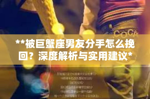 **被巨蟹座男友分手怎么挽回?深度解析与实用建议** **被巨蟹座男友分手怎么挽回?深度解析与实用建议**