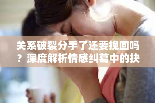 关系破裂分手了还要挽回吗？深度解析情感纠葛中的抉择