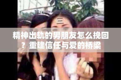 精神出轨的男朋友怎么挽回？重建信任与爱的桥梁
