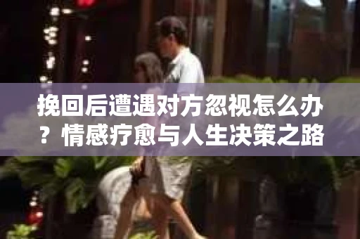 挽回后遭遇对方忽视怎么办?情感疗愈与人生决策之路 挽回后遭遇对方忽视怎么办?情感疗愈与人生决策之路