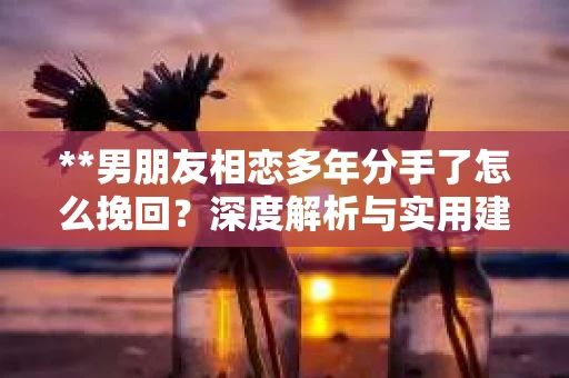 **男朋友相恋多年分手了怎么挽回?深度解析与实用建议** **男朋友相恋多年分手了怎么挽回?深度解析与实用建议**