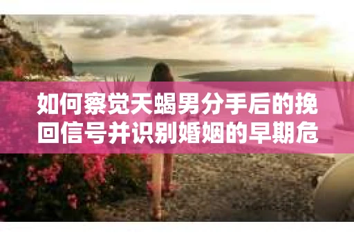如何察觉天蝎男分手后的挽回信号并识别婚姻的早期危机？怎么办？