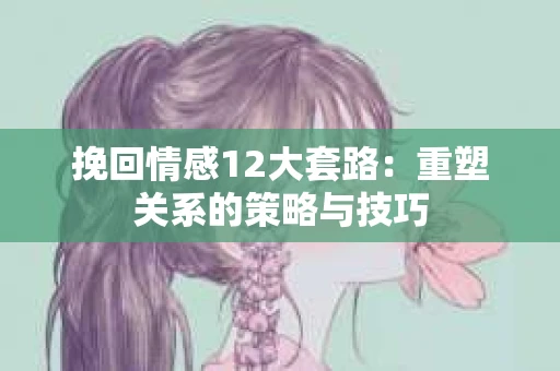 挽回情感12大套路：重塑关系的策略与技巧