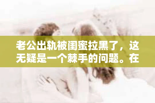 老公出轨被闺蜜拉黑了，这无疑是一个棘手的问题。在这个问题上，我想要和大家分享一下我的看法和经历，希望能给大家带来一些启示。