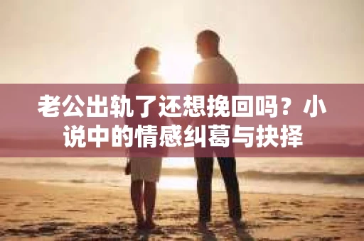 老公出轨了还想挽回吗？小说中的情感纠葛与抉择