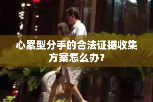 心累型分手的合法证据收集方案怎么办? 心累型分手的合法证据收集方案怎么办?