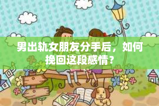 男出轨女朋友分手后，如何挽回这段感情？