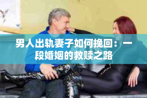 男人出轨妻子如何挽回：一段婚姻的救赎之路