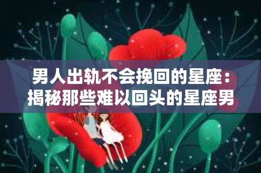 男人出轨不会挽回的星座：揭秘那些难以回头的星座男