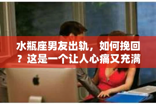 水瓶座男友出轨，如何挽回？这是一个让人心痛又充满挑战的问题。在爱情的世界里，我们总是希望找到那个对的人，但现实往往不尽如人意。今天，就让我们一起来探讨一下，当水瓶座男友出轨时，我们该如何挽回这段感情。
