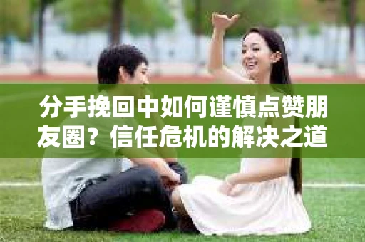分手挽回中如何谨慎点赞朋友圈？信任危机的解决之道