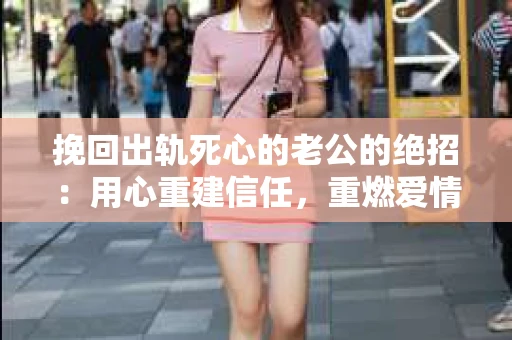 挽回出轨死心的老公的绝招：用心重建信任，重燃爱情火花