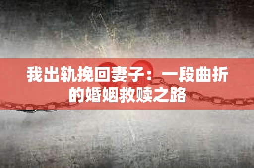 我出轨挽回妻子：一段曲折的婚姻救赎之路