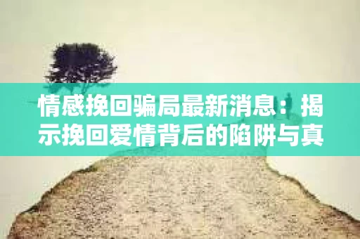 情感挽回骗局最新消息：揭示挽回爱情背后的陷阱与真相