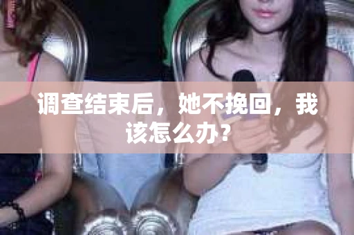 调查结束后,她不挽回,我该怎么办? 调查结束后,她不挽回,我该怎么办?