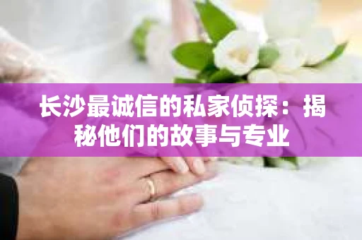 长沙最诚信的私家侦探：揭秘他们的故事与专业