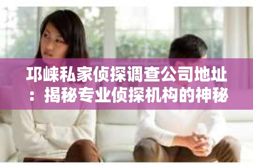 邛崃私家侦探调查公司地址：揭秘专业侦探机构的神秘面纱