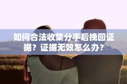 如何合法收集分手后挽回证据？证据无效怎么办？