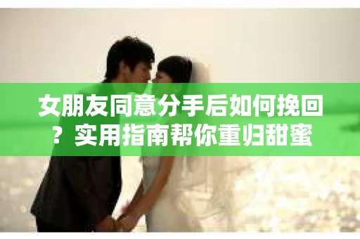 女朋友同意分手后如何挽回？实用指南帮你重归甜蜜