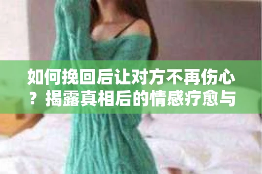 如何挽回后让对方不再伤心？揭露真相后的情感疗愈与前行计划