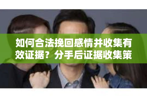 如何合法挽回感情并收集有效证据？分手后证据收集策略