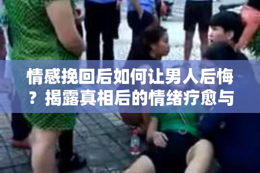 情感挽回后如何让男人后悔?揭露真相后的情绪疗愈与人生决策 情感挽回后如何让男人后悔?揭露真相后的情绪疗愈与人生决策