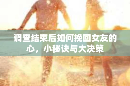 调查结束后如何挽回女友的心,小秘诀与大决策 调查结束后如何挽回女友的心,小秘诀与大决策