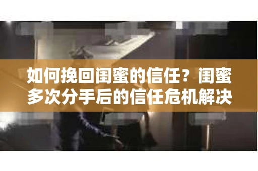 如何挽回闺蜜的信任？闺蜜多次分手后的信任危机解决方案