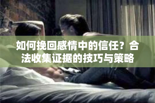 如何挽回感情中的信任?合法收集证据的技巧与策略 如何挽回感情中的信任?合法收集证据的技巧与策略