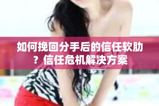 如何挽回分手后的信任软肋？信任危机解决方案