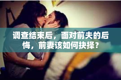 调查结束后，面对前夫的后悔，前妻该如何抉择？