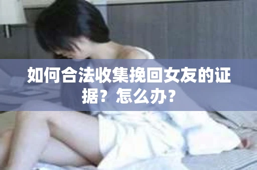 如何合法收集挽回女友的证据?怎么办? 如何合法收集挽回女友的证据?怎么办?
