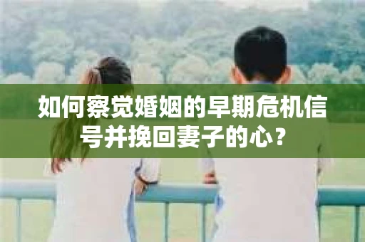 如何察觉婚姻的早期危机信号并挽回妻子的心？