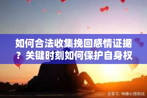 如何合法收集挽回感情证据？关键时刻如何保护自身权益？
