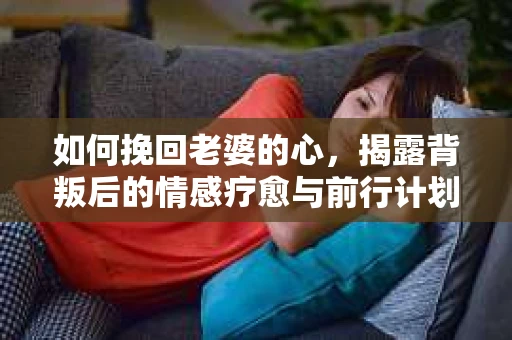 如何挽回老婆的心，揭露背叛后的情感疗愈与前行计划