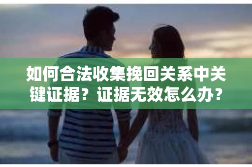 如何合法收集挽回关系中关键证据?证据无效怎么办? 如何合法收集挽回关系中关键证据?证据无效怎么办?
