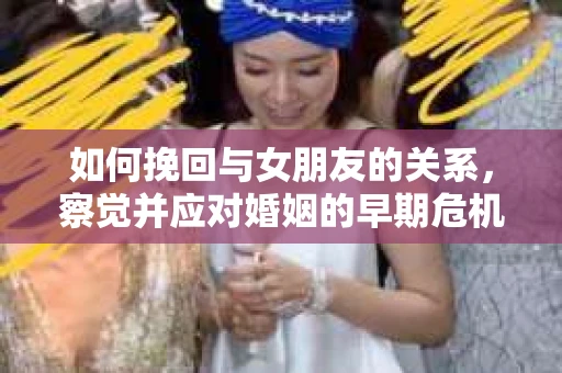 如何挽回与女朋友的关系,察觉并应对婚姻的早期危机信号 如何挽回与女朋友的关系,察觉并应对婚姻的早期危机信号