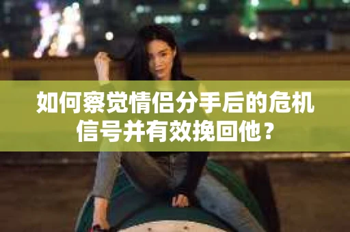 如何察觉情侣分手后的危机信号并有效挽回他？