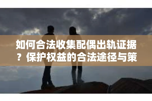 如何合法收集配偶出轨证据？保护权益的合法途径与策略