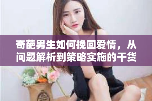 奇葩男生如何挽回爱情,从问题解析到策略实施的干货指南 奇葩男生如何挽回爱情,从问题解析到策略实施的干货指南