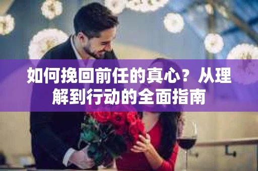 如何挽回前任的真心？从理解到行动的全面指南