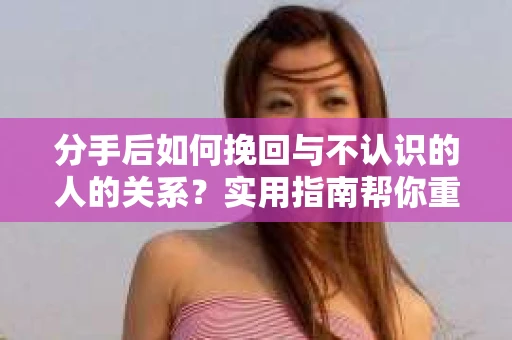 分手后如何挽回与不认识的人的关系?实用指南帮你重拾失去的联结 分手后如何挽回与不认识的人的关系?实用指南帮你重拾失去的联结