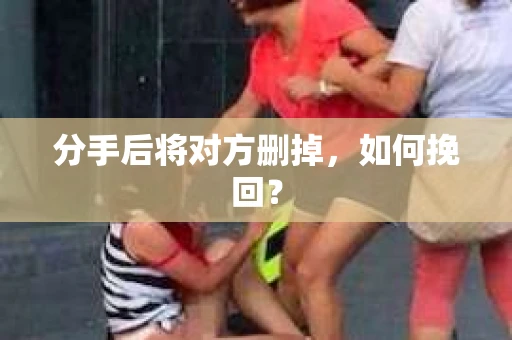 分手后将对方删掉,如何挽回? 分手后将对方删掉,如何挽回?