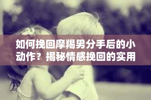 如何挽回摩羯男分手后的小动作？揭秘情感挽回的实用策略